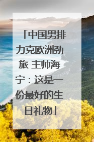中国男排力克欧洲劲旅 主帅海宁：这是一份最好的生日礼物