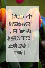 九江市中考成绩异常，直面问题积极改正是正确姿态丨中听