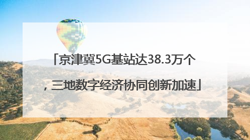 京津冀5G基站达38.3万个，三地数字经济协同创新加速