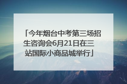 今年烟台中考第三场招生咨询会6月21日在三站国际小商品城举行