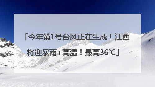 今年第1号台风正在生成！江西将迎暴雨+高温！最高36℃