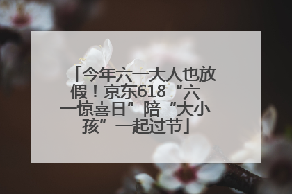 今年六一大人也放假！京东618“六一惊喜日”陪“大小孩”一起过节