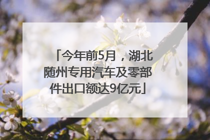 今年前5月，湖北随州专用汽车及零部件出口额达9亿元