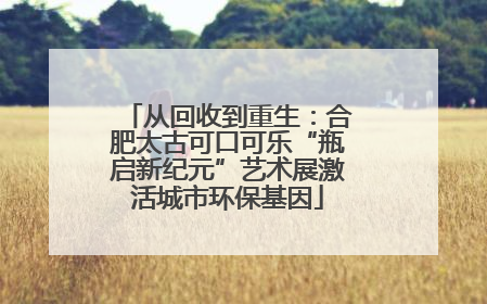 从回收到重生:合肥太古可口可乐“瓶启新纪元”艺术展激活城市环保基因