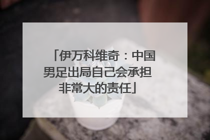 伊万科维奇：中国男足出局自己会承担非常大的责任