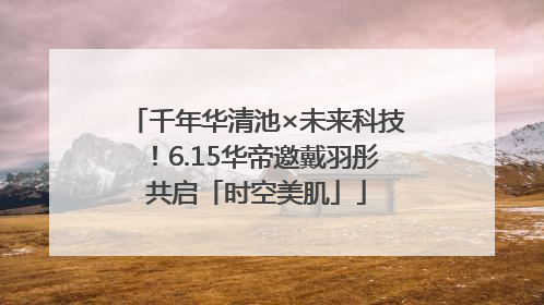 千年华清池×未来科技！6.15华帝邀戴羽彤共启「时空美肌」