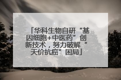 华科生物自研“基因细胞+中医药”创新技术，努力破解“天价抗癌”困局