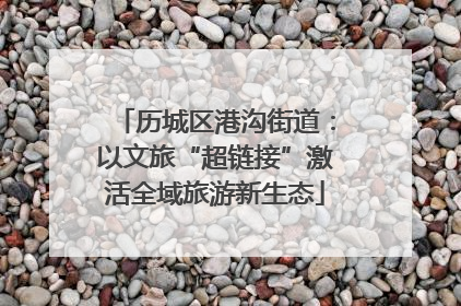 历城区港沟街道：以文旅“超链接”激活全域旅游新生态