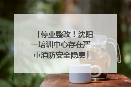 停业整改！沈阳一培训中心存在严重消防安全隐患