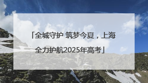 全城守护 筑梦今夏，上海全力护航2025年高考