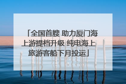 全国首艘 助力厦门海上游提档升级 纯电海上旅游客船下月投运