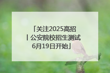 关注2025高招丨公安院校招生测试6月19日开始