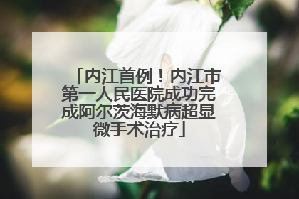 内江首例！内江市第一人民医院成功完成阿尔茨海默病超显微手术治疗
