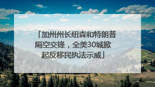 加州州长纽森和特朗普隔空交锋，全美30城掀起反移民执法示威