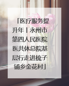 医疗服务提升年丨永州市第四人民医院医共体总院基层行走进梳子铺乡金花村