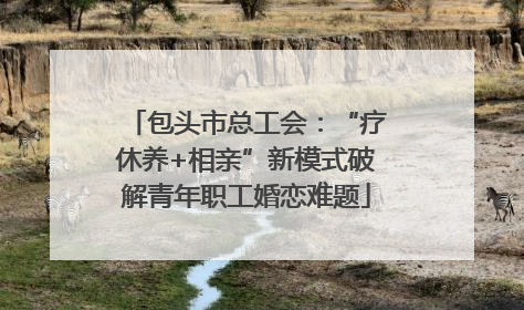 包头市总工会：“疗休养+相亲”新模式破解青年职工婚恋难题