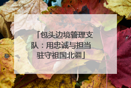 包头边境管理支队：用忠诚与担当驻守祖国北疆
