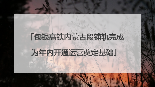 包银高铁内蒙古段铺轨完成 为年内开通运营奠定基础