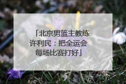 北京男篮主教练许利民：把全运会每场比赛打好