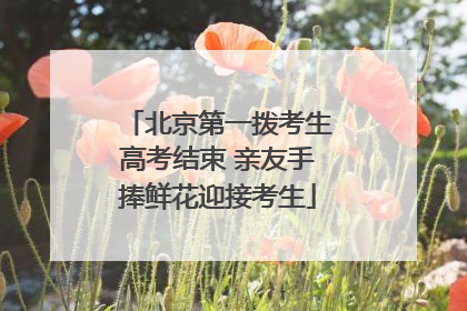 北京第一拨考生高考结束 亲友手捧鲜花迎接考生