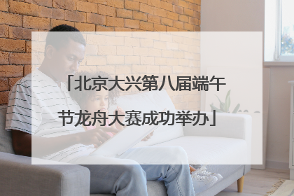 北京大兴第八届端午节龙舟大赛成功举办