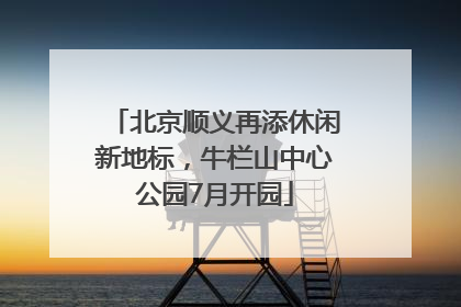 北京顺义再添休闲新地标，牛栏山中心公园7月开园