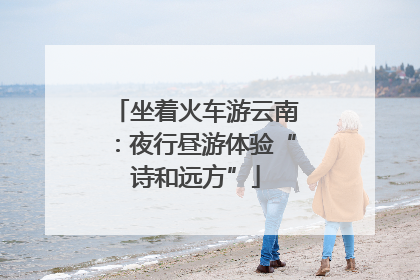 坐着火车游云南：夜行昼游体验“诗和远方”