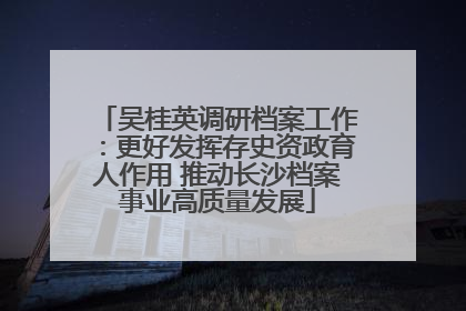 吴桂英调研档案工作：更好发挥存史资政育人作用 推动长沙档案事业高质量发展