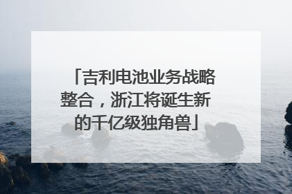 吉利电池业务战略整合，浙江将诞生新的千亿级独角兽