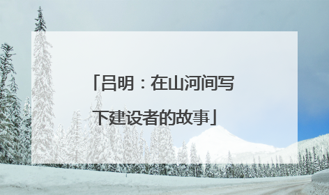 吕明：在山河间写下建设者的故事