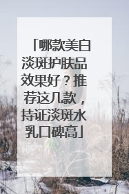哪款美白淡斑护肤品效果好？推荐这几款，持证淡斑水乳口碑高