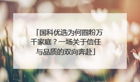 国科优选为何圈粉万千家庭？一场关于信任与品质的双向奔赴