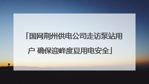 国网荆州供电公司走访泵站用户 确保迎峰度夏用电安全
