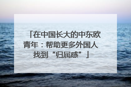 在中国长大的中东欧青年：帮助更多外国人找到“归属感”