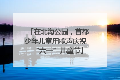 在北海公园，首都少年儿童用歌声庆祝“六一”儿童节