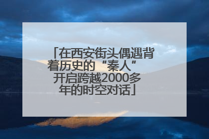 在西安街头偶遇背着历史的“秦人” 开启跨越2000多年的时空对话