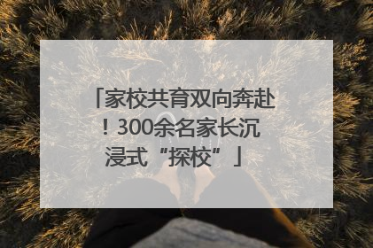 家校共育双向奔赴！300余名家长沉浸式“探校”