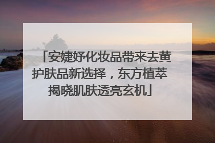 安婕妤化妆品带来去黄护肤品新选择，东方植萃揭晓肌肤透亮玄机