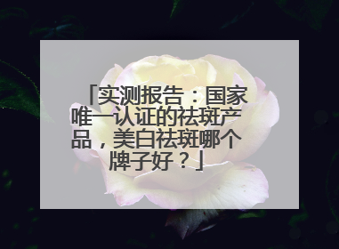 实测报告：国家唯一认证的祛斑产品，美白祛斑哪个牌子好？