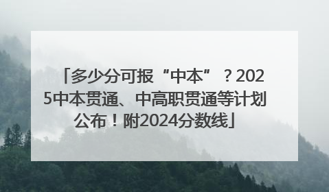 多少分可报“中本”？2025中本贯通、中高职贯通等计划公布！附2024分数线