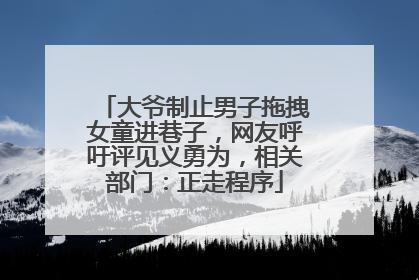 大爷制止男子拖拽女童进巷子，网友呼吁评见义勇为，相关部门：正走程序
