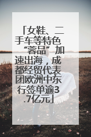 女鞋、二手车等特色“蓉品”加速出海，成都经贸代表团欧洲中东行签单逾3.7亿元