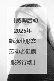 威海启动2025年新就业形态劳动者健康服务行动