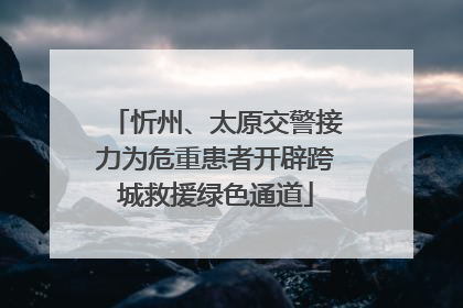 忻州、太原交警接力为危重患者开辟跨城救援绿色通道