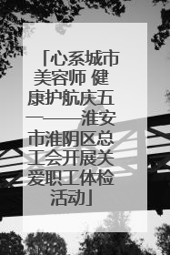 心系城市美容师 健康护航庆五一——淮安市淮阴区总工会开展关爱职工体检活动