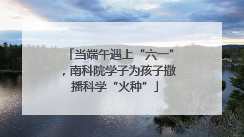 当端午遇上“六一”，南科院学子为孩子撒播科学“火种”