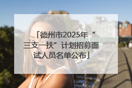 德州市2025年“三支一扶”计划招募面试人员名单公布