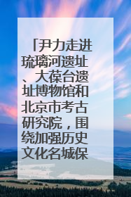 尹力走进琉璃河遗址、大葆台遗址博物馆和北京市考古研究院，围绕加强历史文化名城保护调研