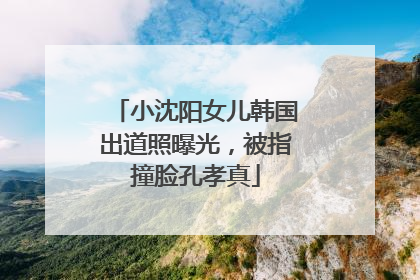 小沈阳女儿韩国出道照曝光，被指撞脸孔孝真