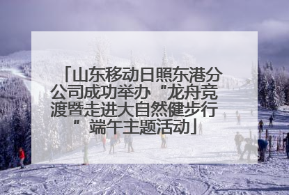 山东移动日照东港分公司成功举办“龙舟竞渡暨走进大自然健步行”端午主题活动